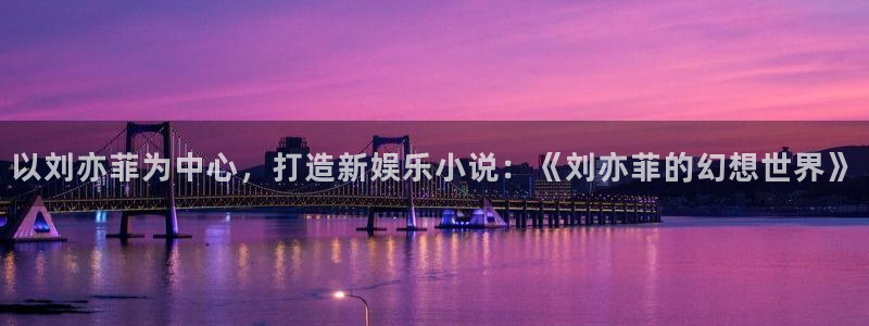 壹号电子娱乐app下载官网：以刘亦菲为中心，打造新娱乐小说：《刘亦菲的幻想世界》
