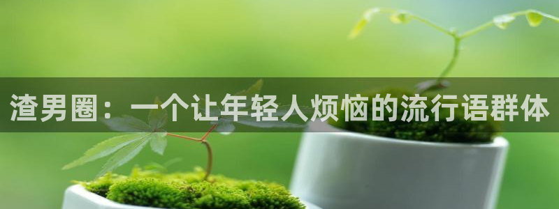 壹号电子娱乐app下载最新版本：渣男圈：一个让年轻人烦恼的流行语群体